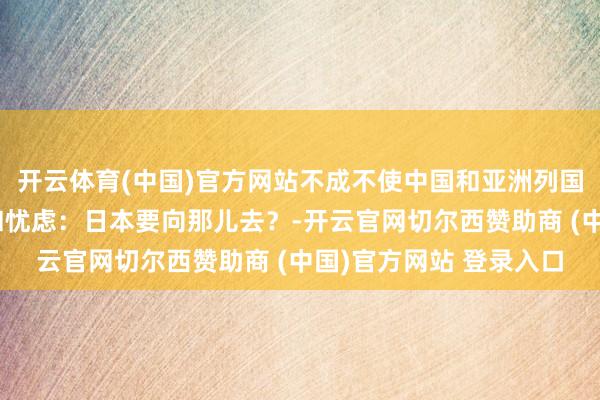 开云体育(中国)官方网站不成不使中国和亚洲列国东说念主民高度警惕和忧虑:日本要向那儿去?-开云官网切尔西赞助商 (中国)官方网站 登录入口