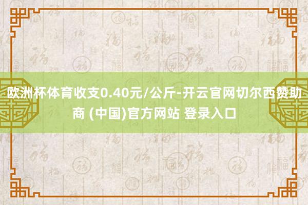 欧洲杯体育收支0.40元/公斤-开云官网切尔西赞助商 (中国)官方网站 登录入口