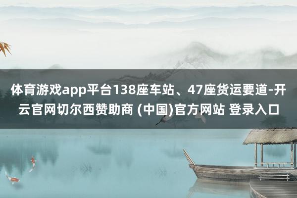 体育游戏app平台138座车站、47座货运要道-开云官网切尔西赞助商 (中国)官方网站 登录入口