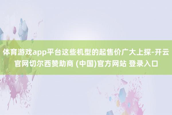 体育游戏app平台这些机型的起售价广大上探-开云官网切尔西赞助商 (中国)官方网站 登录入口