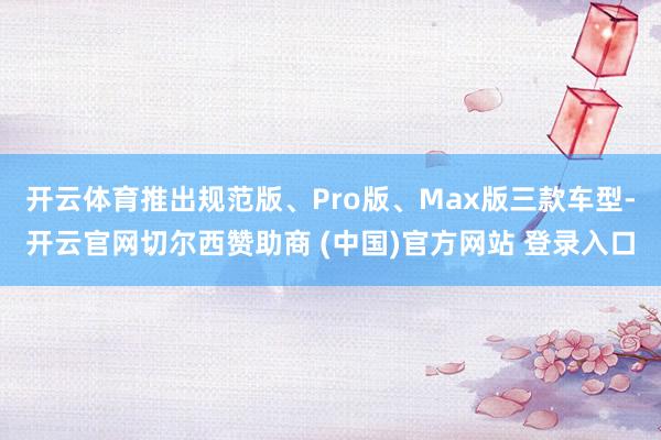 开云体育推出规范版、Pro版、Max版三款车型-开云官网切尔西赞助商 (中国)官方网站 登录入口