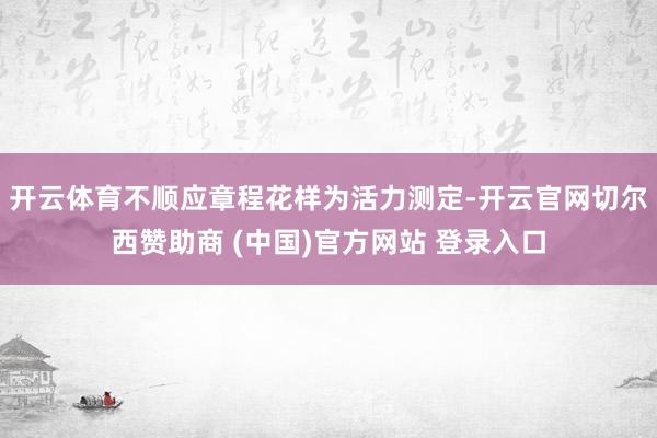 开云体育不顺应章程花样为活力测定-开云官网切尔西赞助商 (中国)官方网站 登录入口