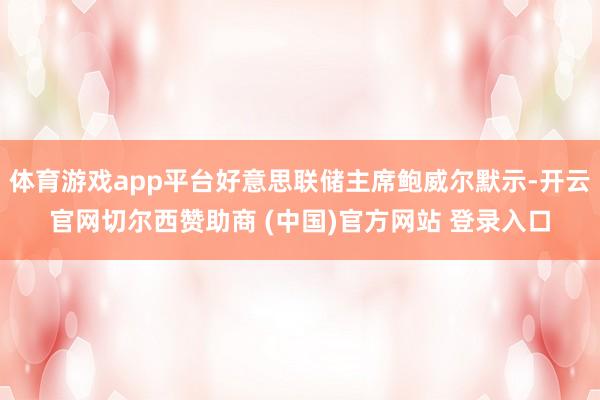 体育游戏app平台好意思联储主席鲍威尔默示-开云官网切尔西赞