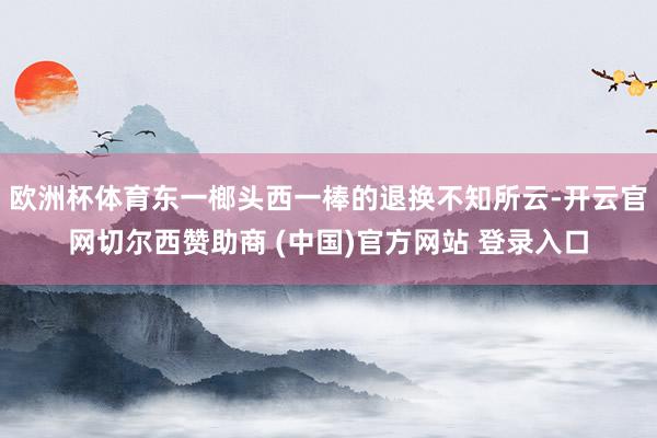 欧洲杯体育东一榔头西一棒的退换不知所云-开云官网切尔西赞助商