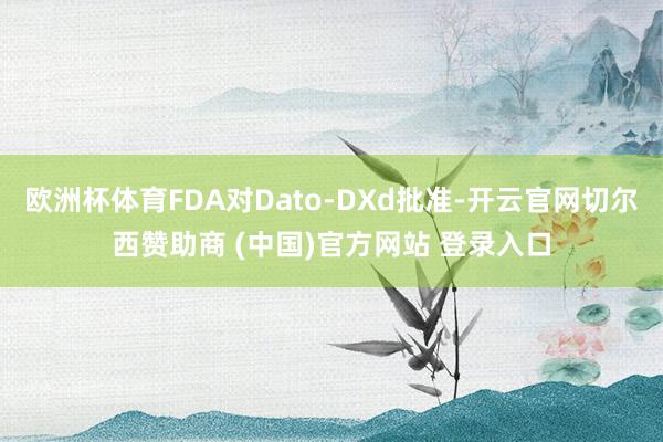 欧洲杯体育FDA对Dato-DXd批准-开云官网切尔西赞助商 (中国)官方网站 登录入口