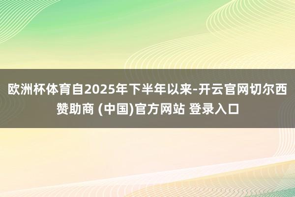 欧洲杯体育自2025年下半年以来-开云官网切尔西赞助商 (中国)官方网站 登录入口
