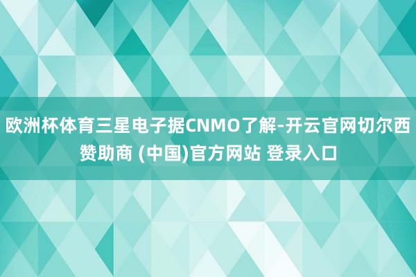 欧洲杯体育三星电子据CNMO了解-开云官网切尔西赞助商 (中国)官方网站 登录入口