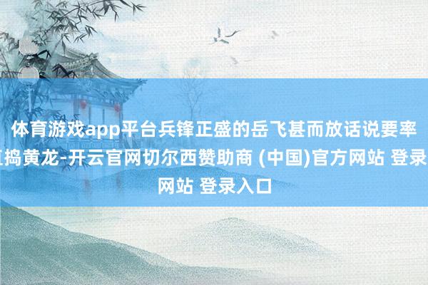 体育游戏app平台兵锋正盛的岳飞甚而放话说要率军直捣黄龙-开云官网切尔西赞助商 (中国)官方网站 登录入口