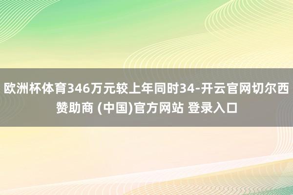 欧洲杯体育346万元较上年同时34-开云官网切尔西赞助商 (中国)官方网站 登录入口