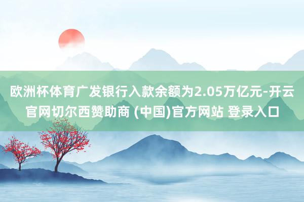 欧洲杯体育广发银行入款余额为2.05万亿元-开云官网切尔西赞助商 (中国)官方网站 登录入口