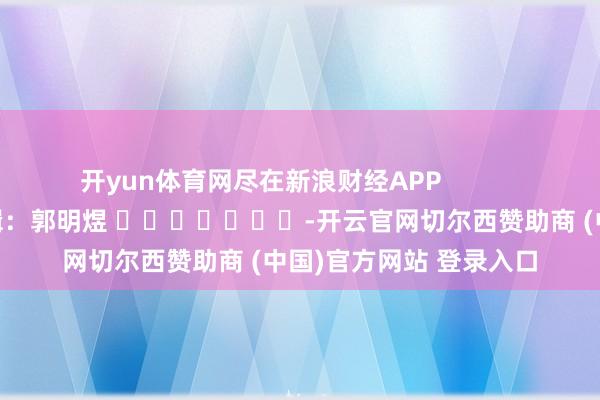 开yun体育网尽在新浪财经APP            						职守剪辑：郭明煜 							-开云官网切尔西赞助商 (中国)官方网站 登录入口