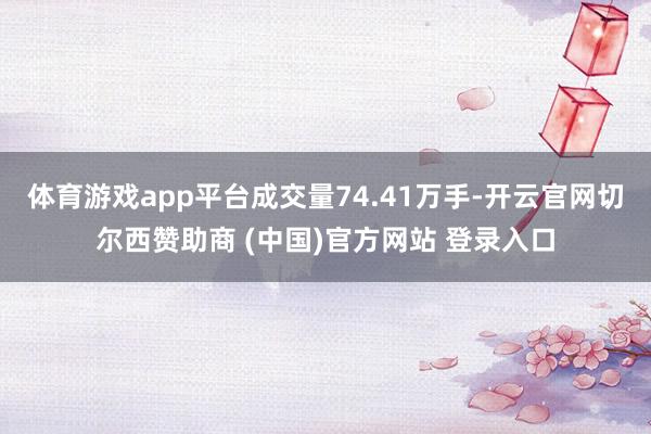 体育游戏app平台成交量74.41万手-开云官网切尔西赞助商 (中国)官方网站 登录入口