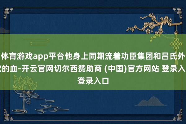 体育游戏app平台他身上同期流着功臣集团和吕氏外戚的血-开云