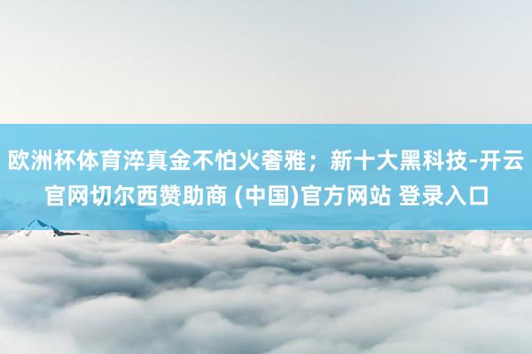 欧洲杯体育淬真金不怕火奢雅；新十大黑科技-开云官网切尔西赞助