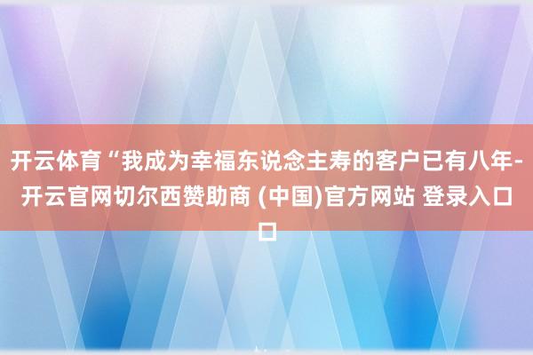 开云体育“我成为幸福东说念主寿的客户已有八年-开云官网切尔西赞助商 (中国)官方网站 登录入口
