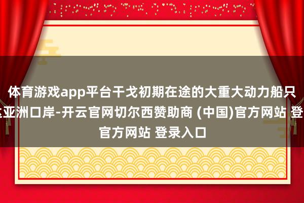 体育游戏app平台干戈初期在途的大重大动力船只已抵达亚洲口岸