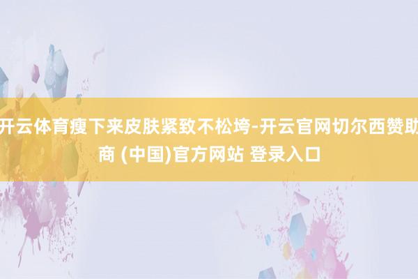开云体育瘦下来皮肤紧致不松垮-开云官网切尔西赞助商 (中国)