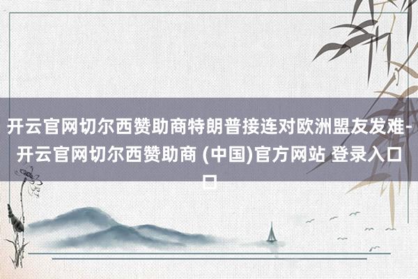 开云官网切尔西赞助商特朗普接连对欧洲盟友发难-开云官网切尔西赞助商 (中国)官方网站 登录入口