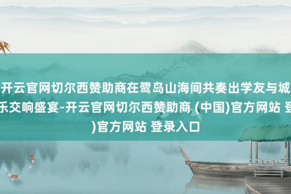 开云官网切尔西赞助商在鹭岛山海间共奏出学友与城市的音乐交响盛宴-开云官网切尔西赞助商 (中国)官方网站 登录入口